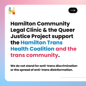 Hamilton Community Legal Clinic & the Queer Justice Project support the Hamilton Trans Health Coalition and the trans community. We do not stand for anti-trans discrimination or the spread of anti-trans disinformation.